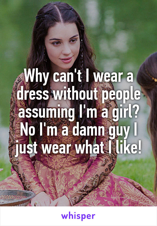 Why can't I wear a dress without people assuming I'm a girl? No I'm a damn guy I just wear what I like!