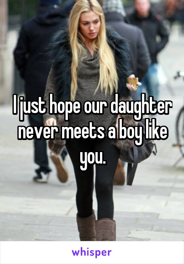 I just hope our daughter never meets a boy like you.