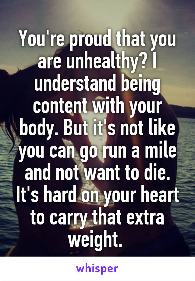 You're proud that you are unhealthy? I understand being content with your body. But it's not like you can go run a mile and not want to die. It's hard on your heart to carry that extra weight. 