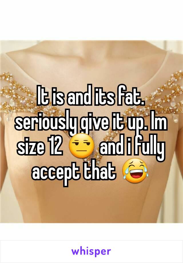 It is and its fat. seriously give it up. Im size 12 😒 and i fully accept that 😂