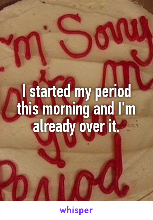 I started my period this morning and I'm already over it.