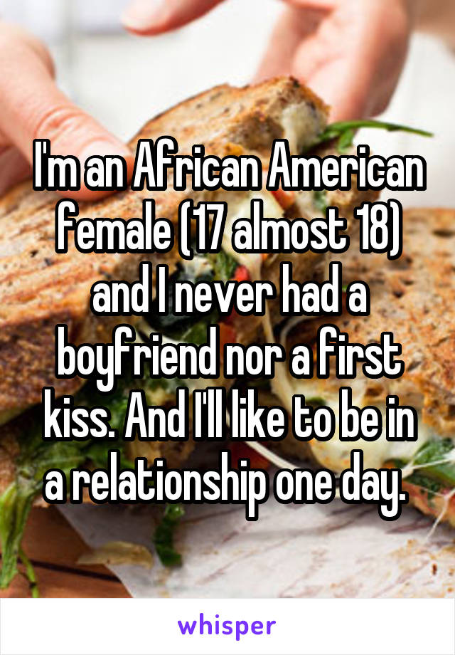 I'm an African American female (17 almost 18) and I never had a boyfriend nor a first kiss. And I'll like to be in a relationship one day. 