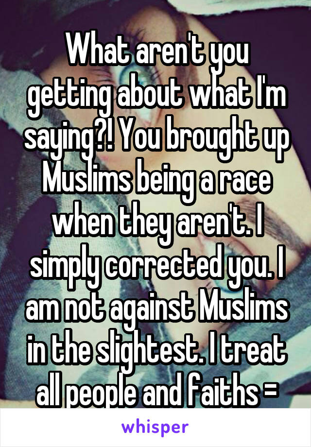 What aren't you getting about what I'm saying?! You brought up Muslims being a race when they aren't. I simply corrected you. I am not against Muslims in the slightest. I treat all people and faiths =