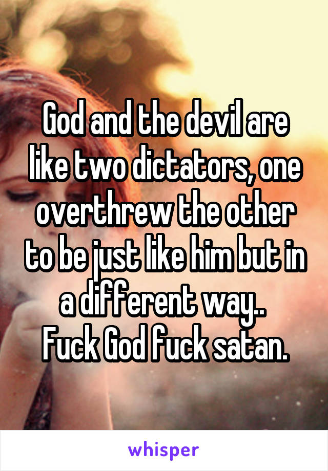 God and the devil are like two dictators, one overthrew the other to be just like him but in a different way.. 
Fuck God fuck satan.