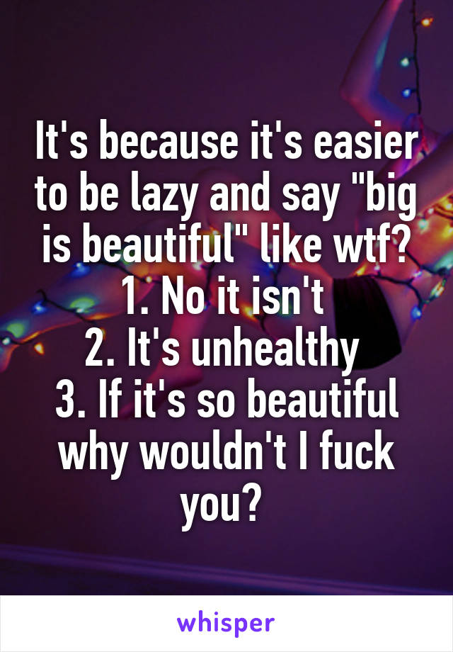 It's because it's easier to be lazy and say "big is beautiful" like wtf? 1. No it isn't 
2. It's unhealthy 
3. If it's so beautiful why wouldn't I fuck you? 