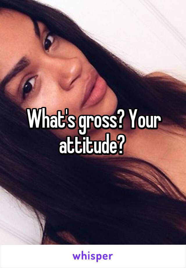 What's gross? Your attitude? 