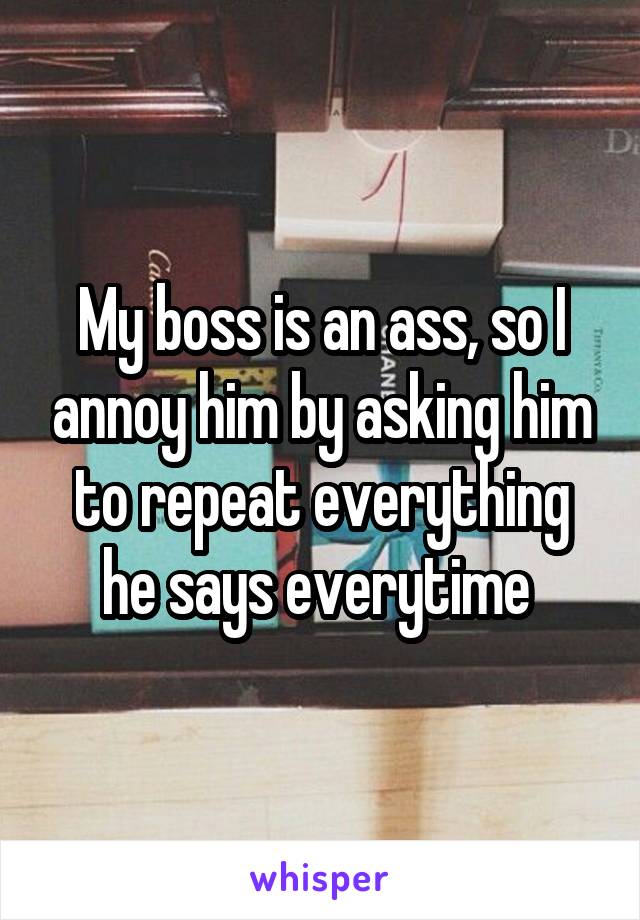 My boss is an ass, so I annoy him by asking him to repeat everything he says everytime 