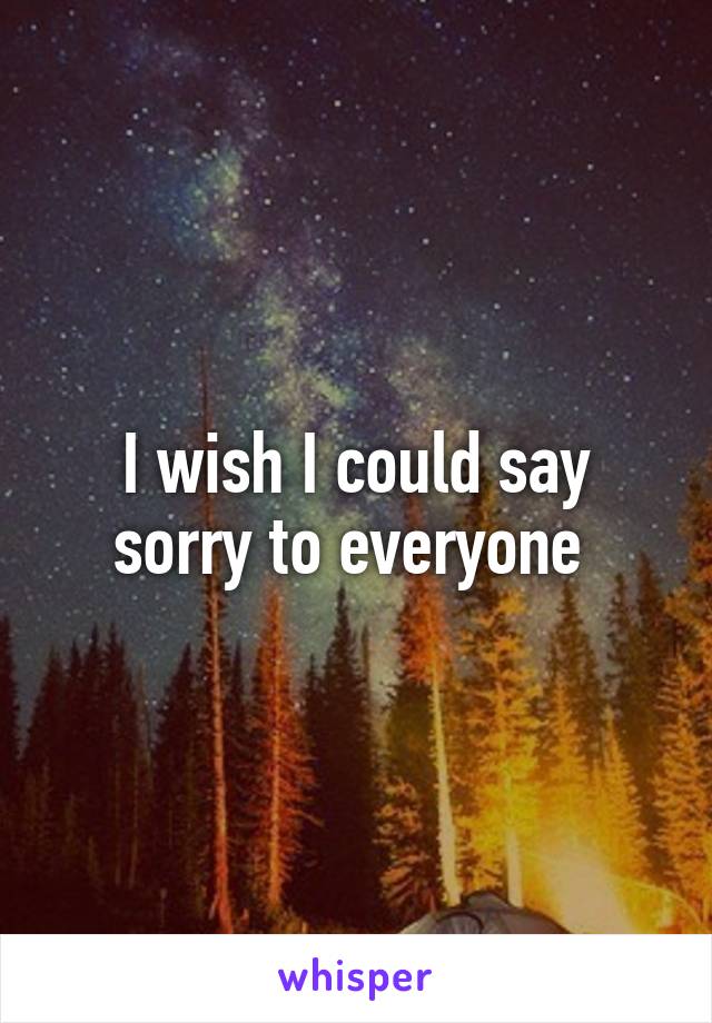 I wish I could say sorry to everyone 