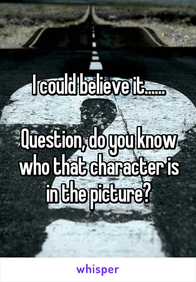 I could believe it......

Question, do you know who that character is in the picture?