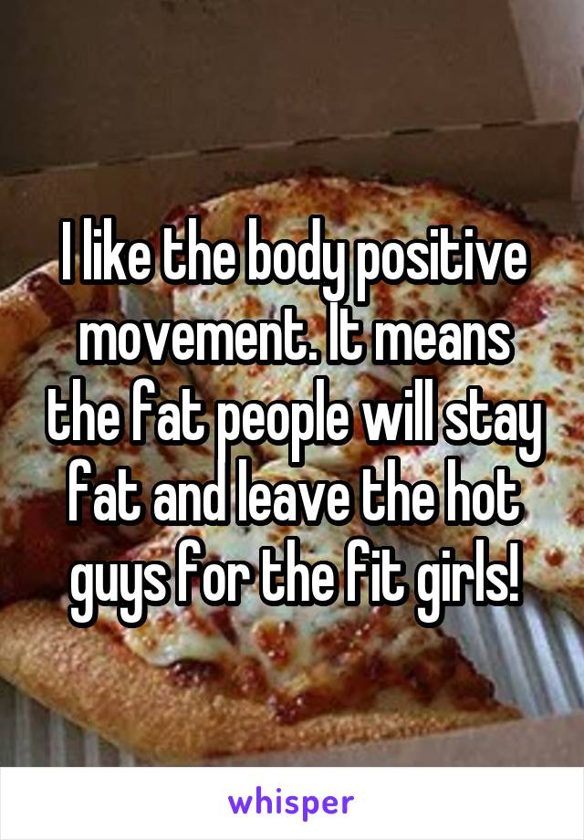 I like the body positive movement. It means the fat people will stay fat and leave the hot guys for the fit girls!