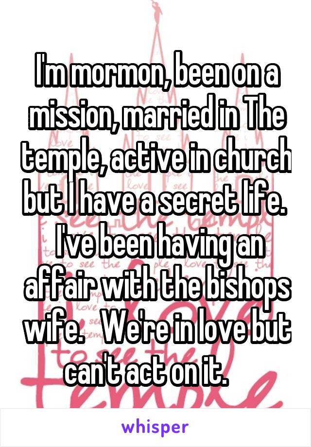 I'm mormon, been on a mission, married in The temple, active in church but I have a secret life.   I've been having an affair with the bishops wife.   We're in love but can't act on it.    