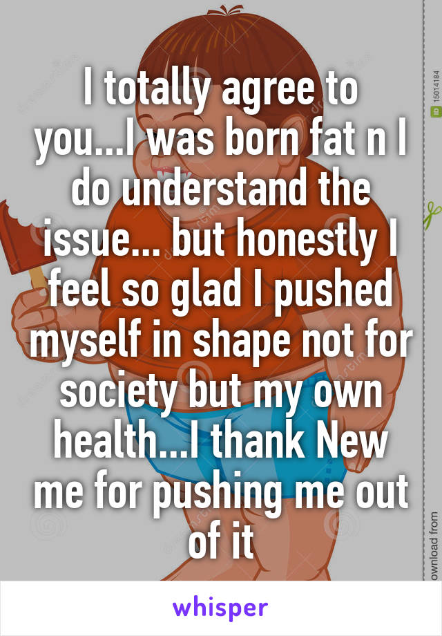 I totally agree to you...I was born fat n I do understand the issue... but honestly I feel so glad I pushed myself in shape not for society but my own health...I thank New me for pushing me out of it