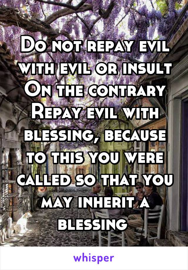 Do not repay evil with evil or insult
On the contrary
Repay evil with blessing, because to this you were called so that you may inherit a blessing 