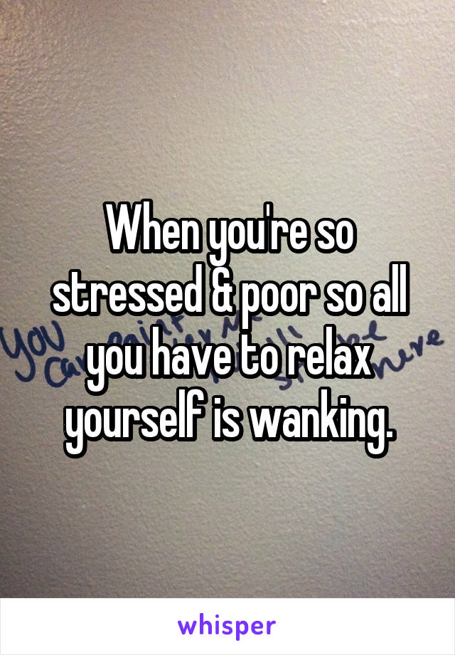 When you're so stressed & poor so all you have to relax yourself is wanking.