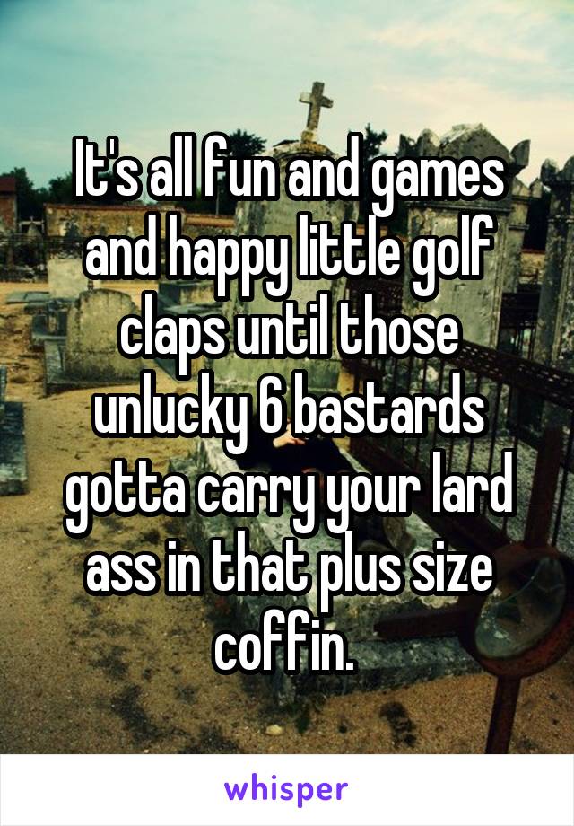 It's all fun and games and happy little golf claps until those unlucky 6 bastards gotta carry your lard ass in that plus size coffin. 