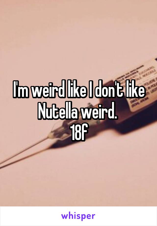 I'm weird like I don't like Nutella weird. 
18f