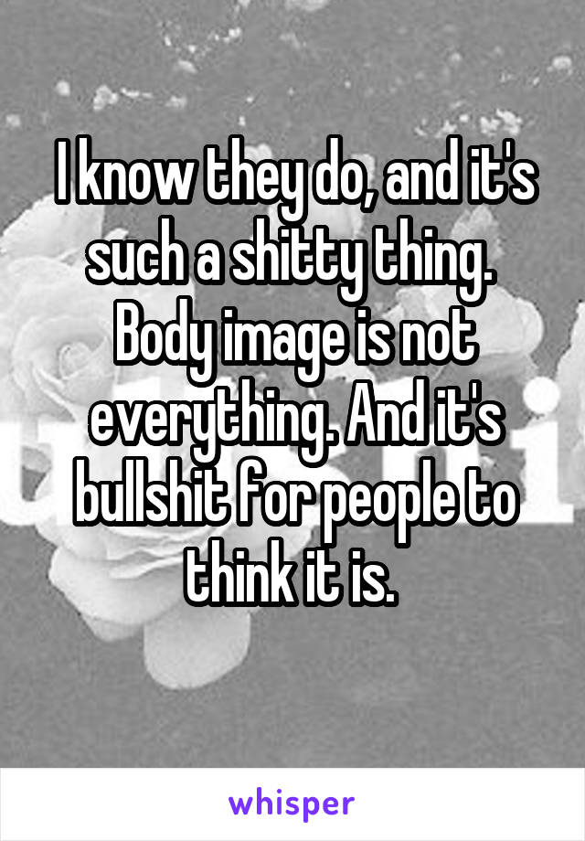 I know they do, and it's such a shitty thing. 
Body image is not everything. And it's bullshit for people to think it is. 
