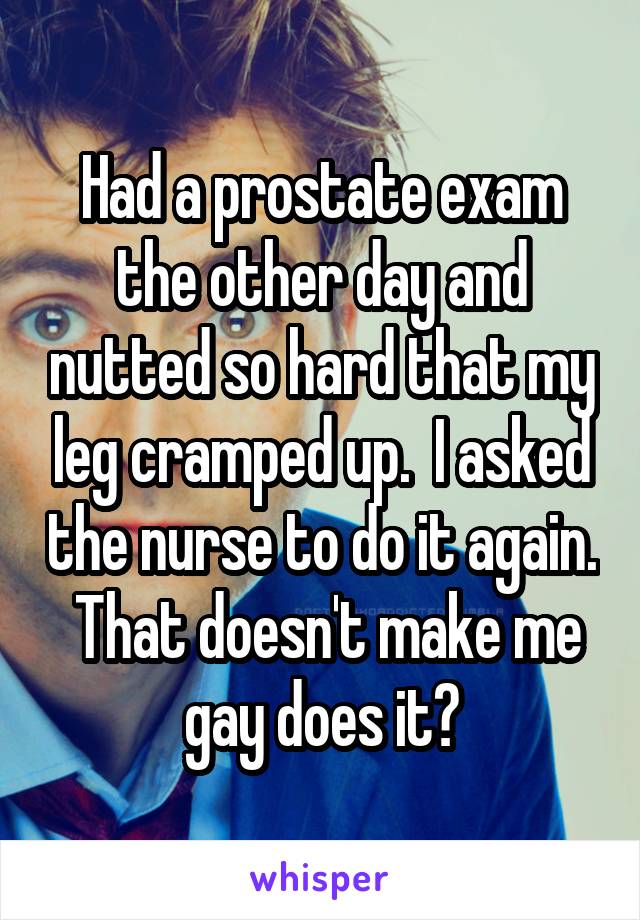 Had a prostate exam the other day and nutted so hard that my leg cramped up.  I asked the nurse to do it again.  That doesn't make me gay does it?