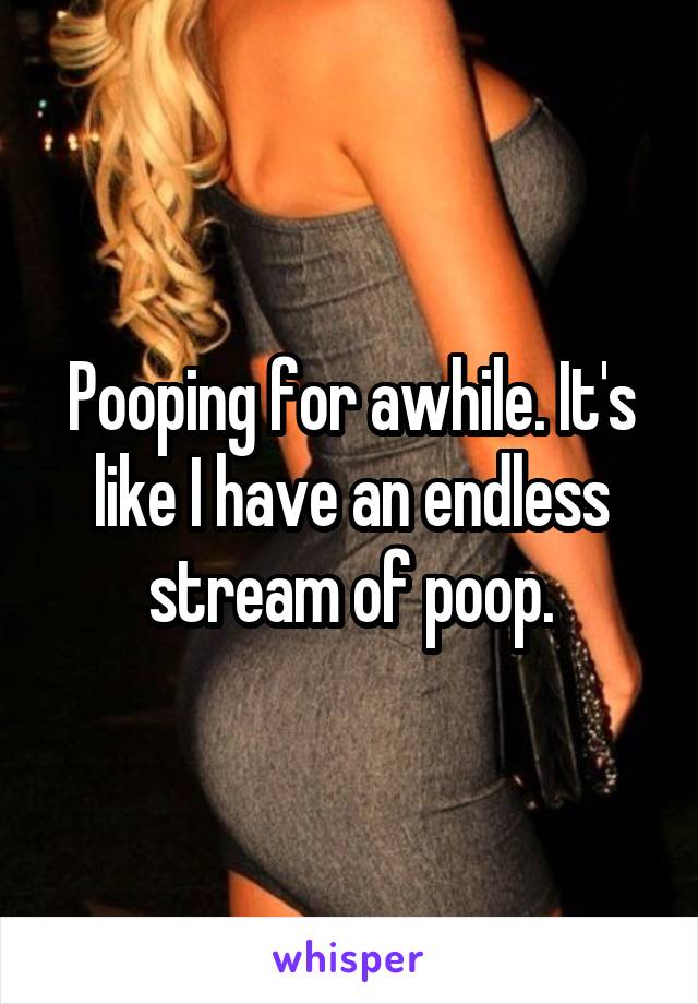 Pooping for awhile. It's like I have an endless stream of poop.