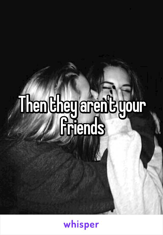 Then they aren't your friends