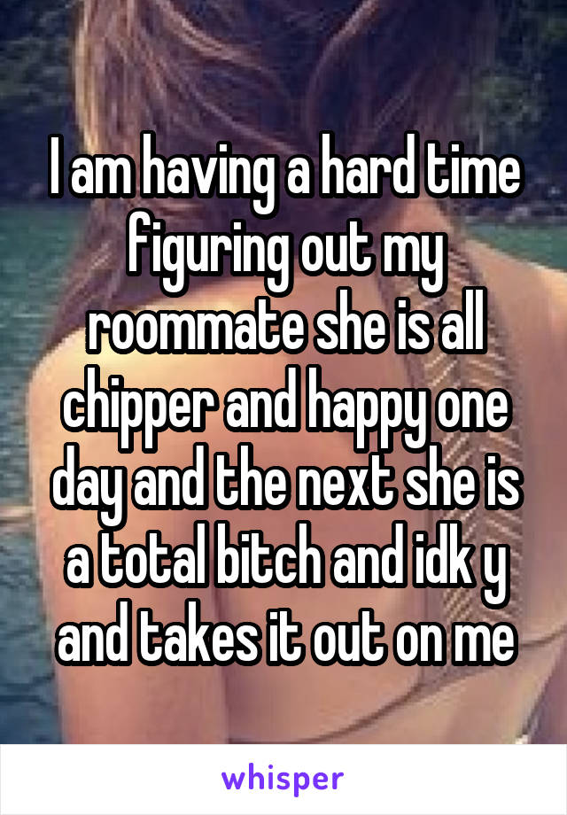 I am having a hard time figuring out my roommate she is all chipper and happy one day and the next she is a total bitch and idk y and takes it out on me