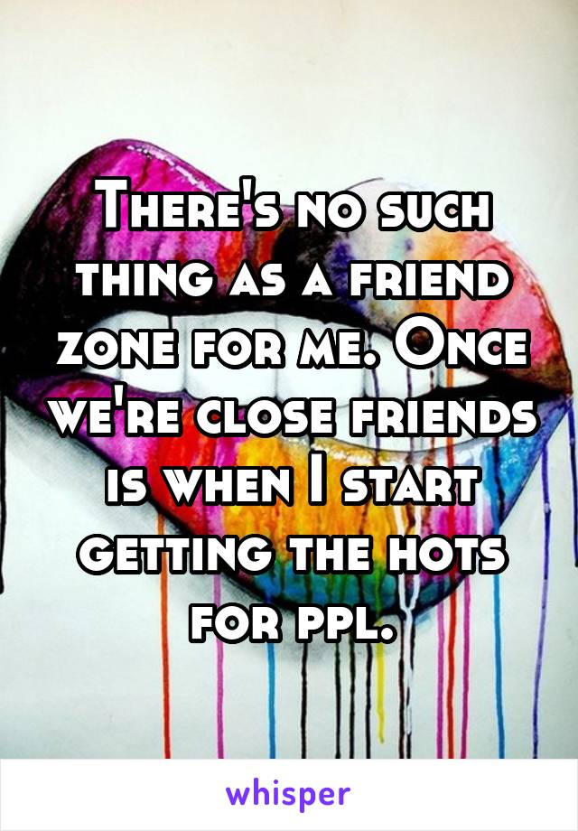 There's no such thing as a friend zone for me. Once we're close friends is when I start getting the hots for ppl.