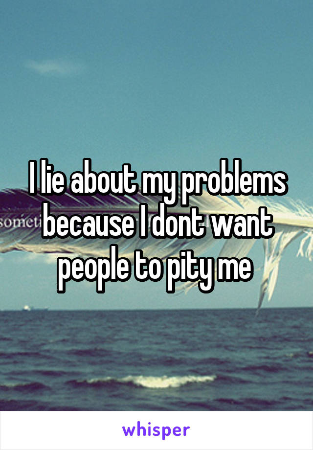 I lie about my problems because I dont want people to pity me 