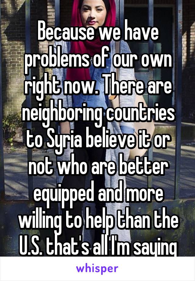 Because we have problems of our own right now. There are neighboring countries to Syria believe it or not who are better equipped and more willing to help than the U.S. that's all I'm saying