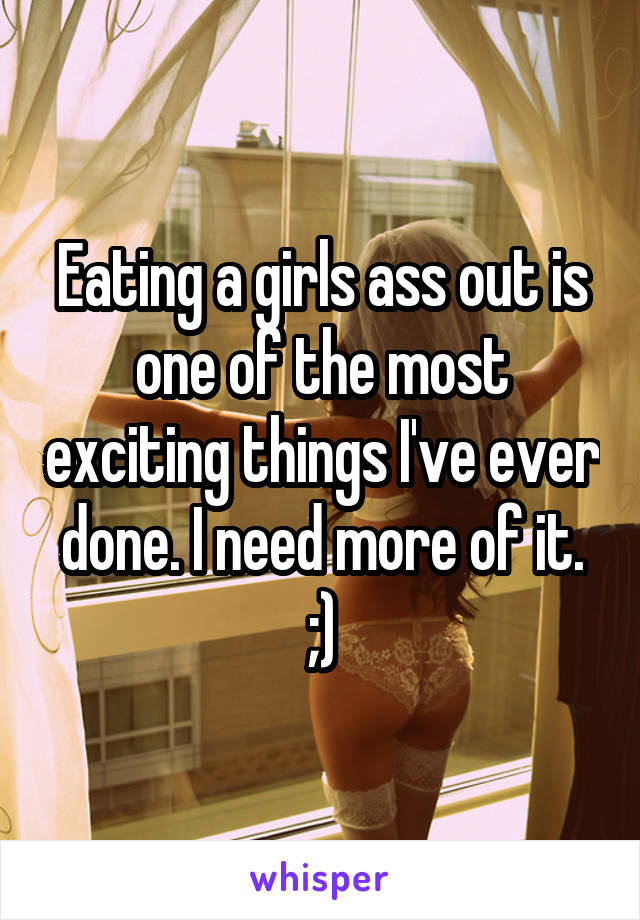 Eating a girls ass out is one of the most exciting things I've ever done. I need more of it. ;)