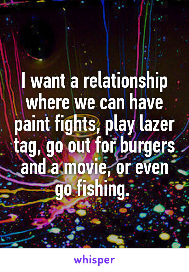 I want a relationship where we can have paint fights, play lazer tag, go out for burgers and a movie, or even go fishing. 