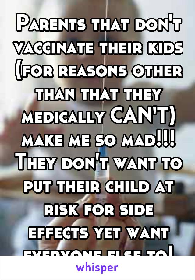 Parents that don't vaccinate their kids (for reasons other than that they medically CAN'T) make me so mad!!! They don't want to put their child at risk for side effects yet want everyone else to!