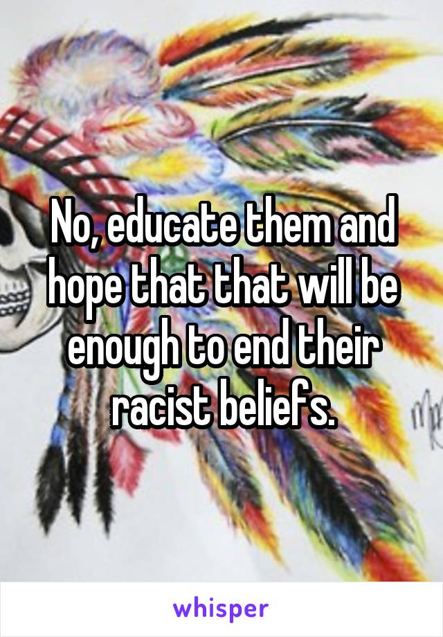 No, educate them and hope that that will be enough to end their racist beliefs.