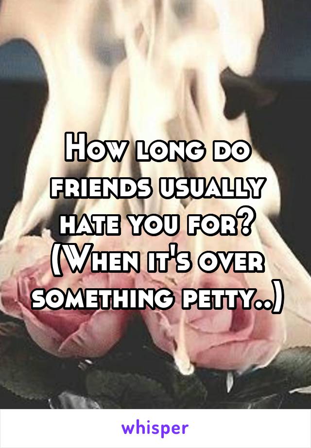 How long do friends usually hate you for? (When it's over something petty..)