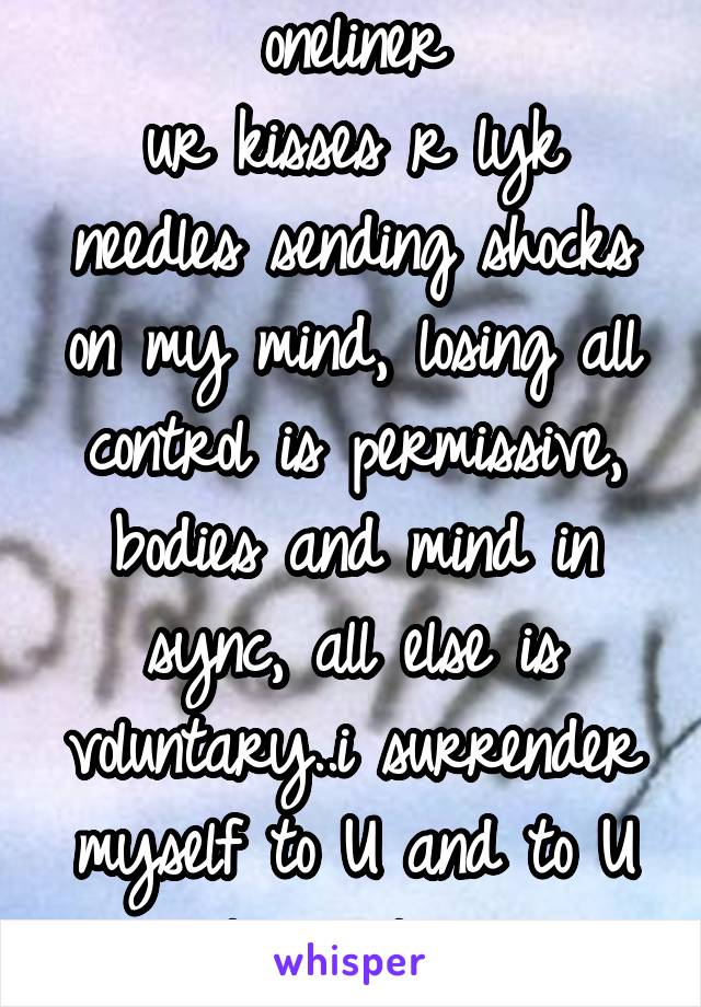 oneliner
ur kisses r lyk needles sending shocks on my mind, losing all control is permissive, bodies and mind in sync, all else is voluntary..i surrender myself to U and to U alone...i luv u