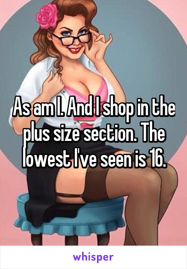 As am I. And I shop in the plus size section. The lowest I've seen is 16.