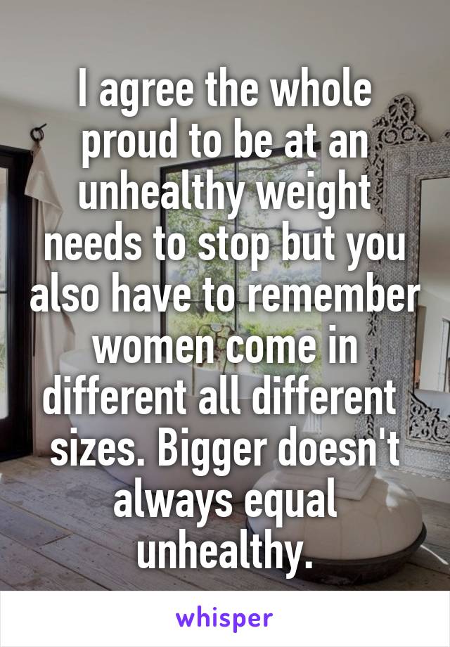 I agree the whole proud to be at an unhealthy weight needs to stop but you also have to remember women come in different all different  sizes. Bigger doesn't always equal unhealthy.