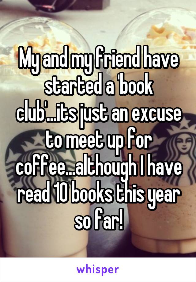 My and my friend have started a 'book club'...its just an excuse to meet up for coffee...although I have read 10 books this year so far!