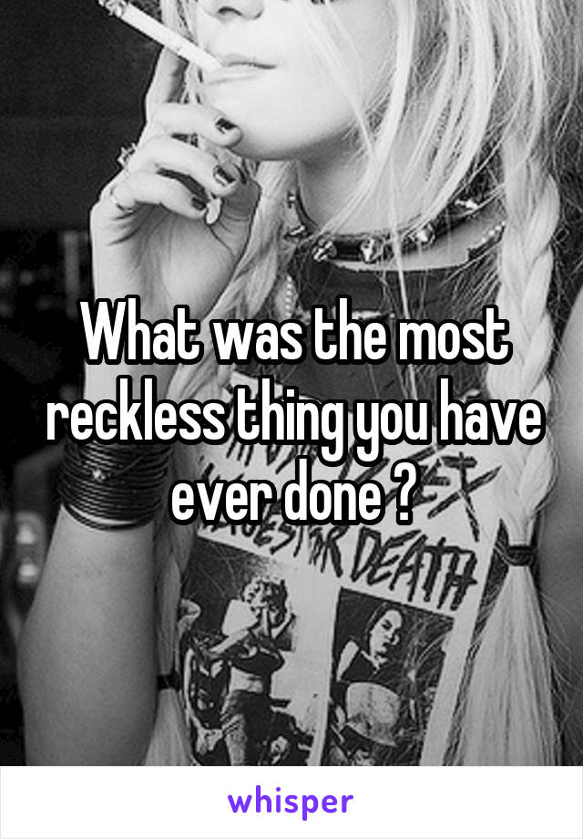 What was the most reckless thing you have ever done ?