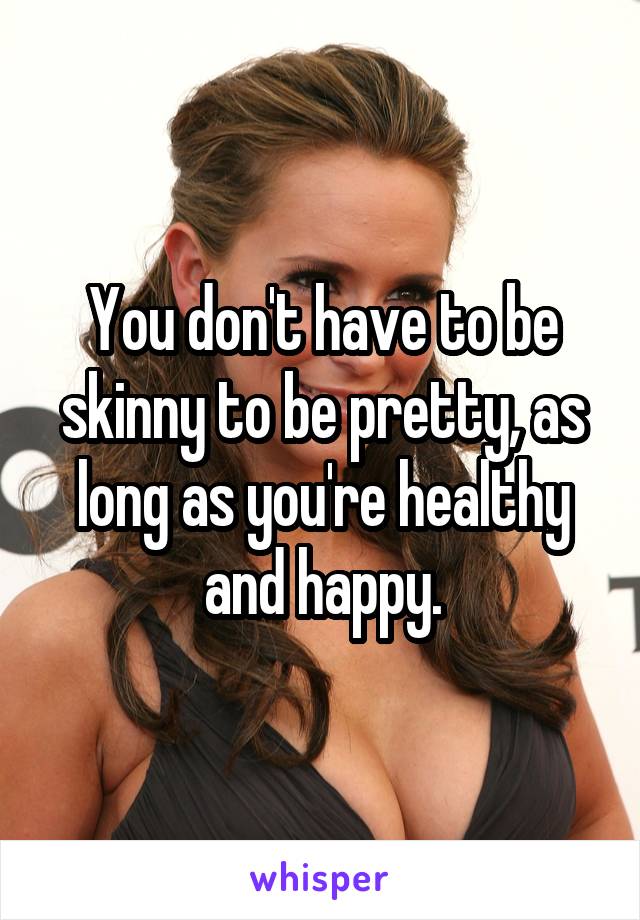 You don't have to be skinny to be pretty, as long as you're healthy and happy.