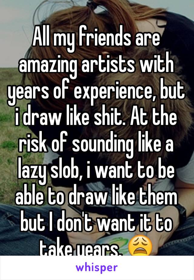 All my friends are amazing artists with years of experience, but i draw like shit. At the risk of sounding like a lazy slob, i want to be able to draw like them but I don't want it to take years. 😩