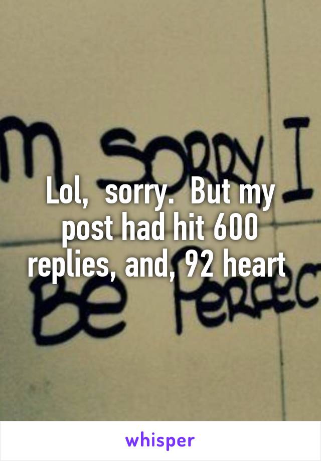 Lol,  sorry.  But my post had hit 600 replies, and, 92 heart 