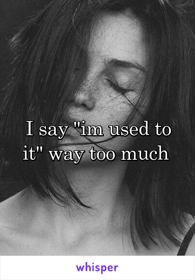 I say "im used to it" way too much 