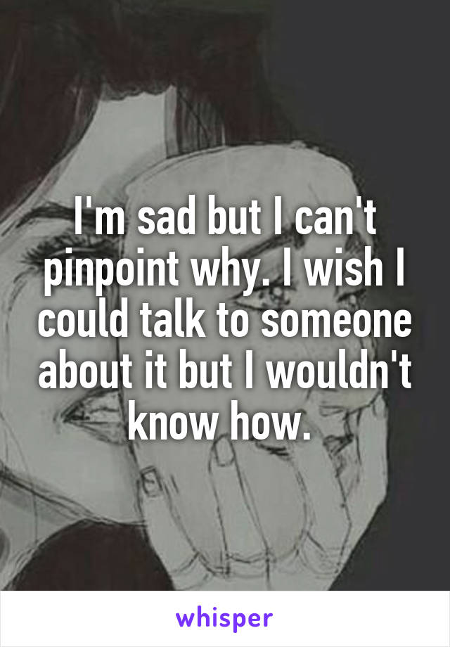 I'm sad but I can't pinpoint why. I wish I could talk to someone about it but I wouldn't know how. 