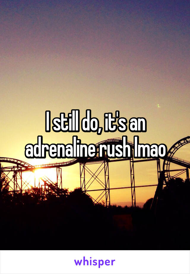 I still do, it's an adrenaline rush lmao