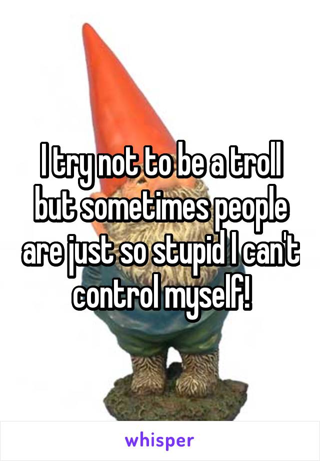 I try not to be a troll but sometimes people are just so stupid I can't control myself!