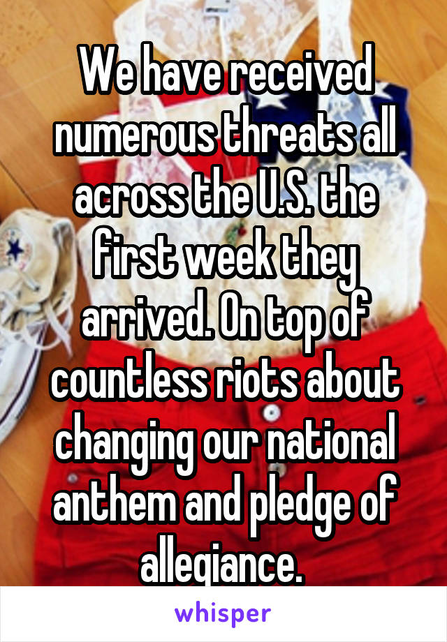 We have received numerous threats all across the U.S. the first week they arrived. On top of countless riots about changing our national anthem and pledge of allegiance. 