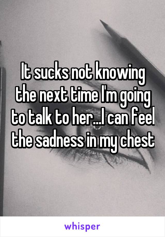 It sucks not knowing the next time I'm going to talk to her...I can feel the sadness in my chest 