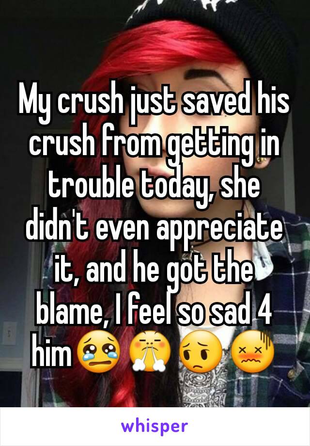 My crush just saved his crush from getting in trouble today, she didn't even appreciate it, and he got the blame, I feel so sad 4 him😢😤😔😖