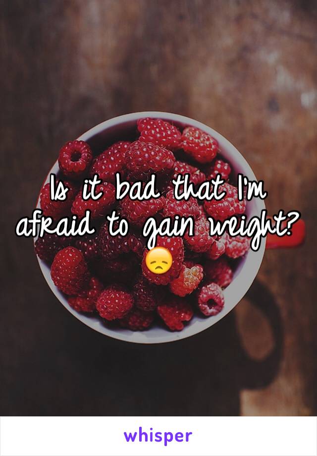 Is it bad that I'm afraid to gain weight? 😞