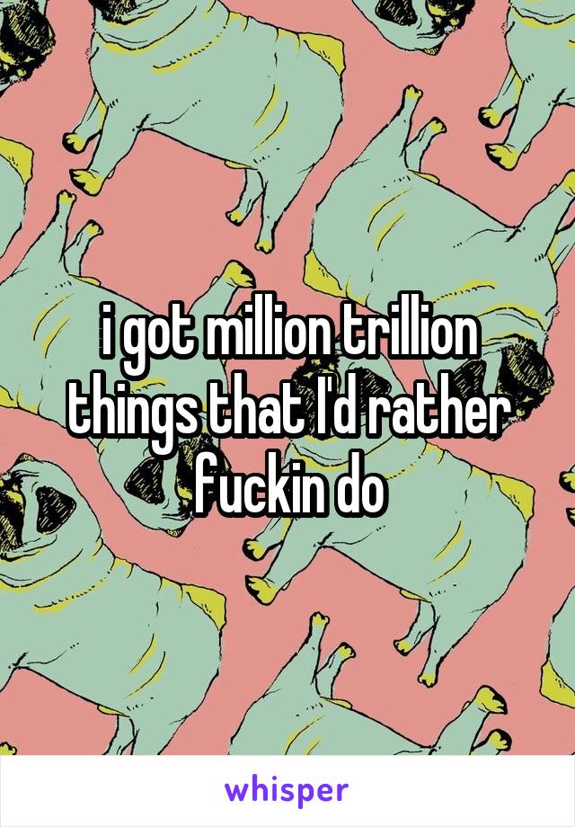 i got million trillion things that I'd rather fuckin do